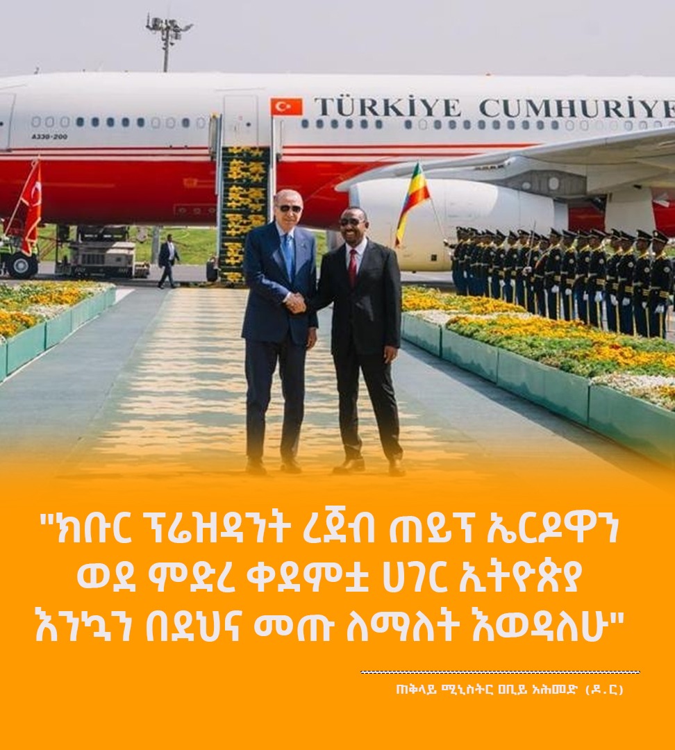 "ክቡር ፕሬዝዳንት ረጀብ ጠይፕ ኤርዶዋን ወደ ምድረ ቀደምቷ ሀገር ኢትዮጵያ እንኳን በደህና መጡ ለማለት እወዳለሁ"  ጠቅላይ ሚኒስትር ዐቢይ አሕመድ (ዶ/ር)