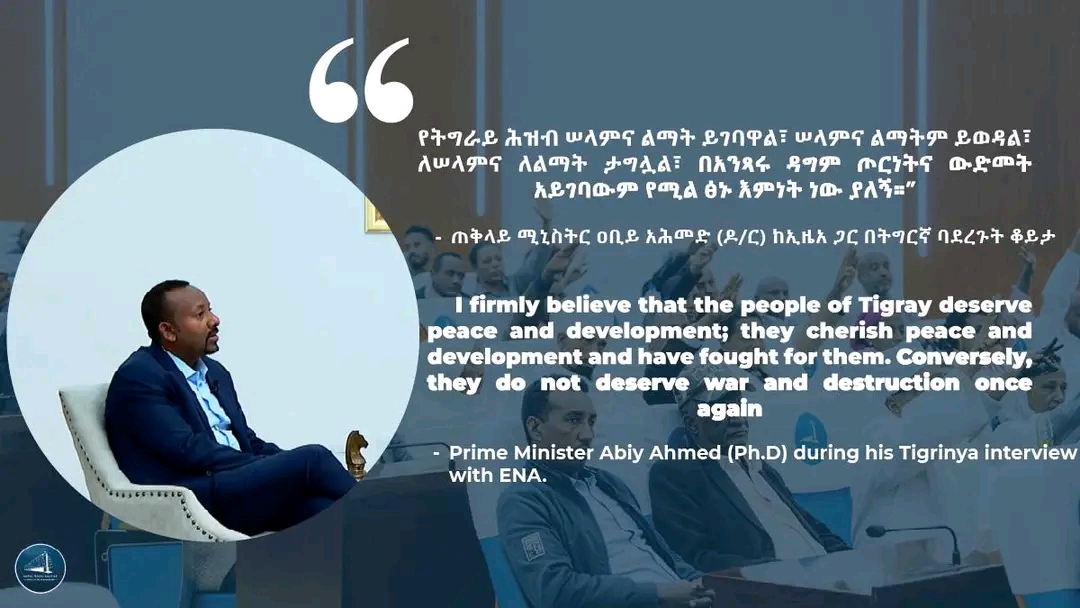 “የትግራይ ሕዝብ ሠላምና ልማት ይገባዋል፣ ሠላምና ልማትም ይወዳል፣ ለሠላምና ለልማት ታግሏል፣ በአንጻሩ ዳግም ጦርነትና ውድመት አይገባውም የሚል ፅኑ እምነት ነው ያለኝ።”     - ጠቅላይ ሚኒስትር ዐቢይ አሕመድ (ዶ/ር) ከኢዜአ ጋር በትግርኛ ባደረጉት ቆይታ ከተናገሩት